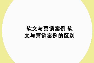 软文与营销案例 软文与营销案例的区别